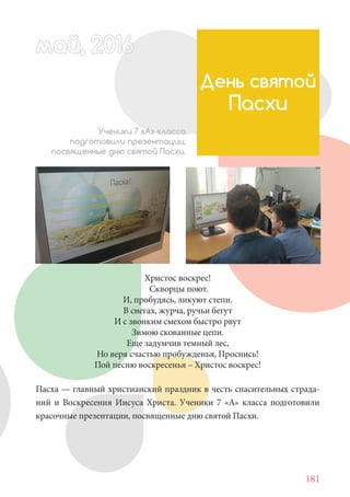 181
Христос воскрес!
Скворцы поют.
И, пробудясь, ликуют степи.
В снегах, журча, ручьи бегут
И с звонким смехом быстро рвут
Зимою скованные цепи.
Еще задумчив темный лес,
Но веря счастью пробужденья, Проснись!
Пой песню воскресенья – Христос воскрес!
Пасха — главный христианский праздник в честь спасительных страда-
ний и Воскресения Иисуса Христа. Ученики 7 «А» класса подготовили
красочные презентации, посвященные дню святой Пасхи.
День святой
Пасхи
Ученики 7 «А» класса
подготовили презентации,
посвященные дню святой Пасхи.
май, 20166май, 20166й, 20166а 666й 20май, 20166май, 20ай, 20166ай, 2016ай 2016
 