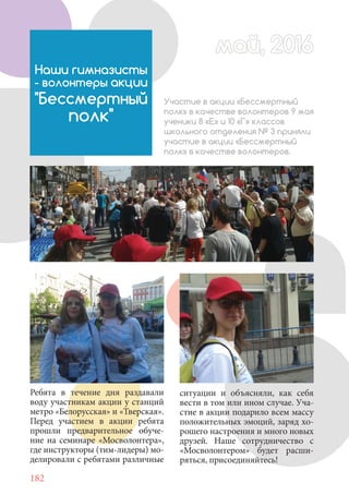 182
Наши гимназисты
- волонтеры акции
"Бессмертный
полк"
Участие в акции «Бессмертный
полк» в качестве волонтеров 9 мая
ученики 8 «Е» и 10 «Г» классов
школьного отделения № 3 приняли
участие в акции «Бессмертный
полк» в качестве волонтеров.
Ребята в течение дня раздавали
воду участникам акции у станций
метро «Белорусская» и «Тверская».
Перед участием в акции ребята
прошли предварительное обуче-
ние на семинаре «Мосволонтера»,
где инструкторы (тим-лидеры) мо-
делировали с ребятами различные
май, 2016май, 2016
ситуации и объясняли, как себя
вести в том или ином случае. Уча-
стие в акции подарило всем массу
положительных эмоций, заряд хо-
рошего настроения и много новых
друзей. Наше сотрудничество с
«Мосволонтером» будет расши-
ряться, присоединяйтесь!
 