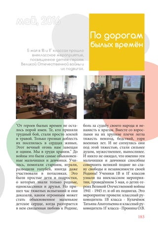 183
"От героев былых времен не оста-
лось порой имен. Те, кто приняли
трудный бой, стали просто землей
и травой. Только грозная доблесть
их поселилась в сердцах живых.
Этот вечный огонь нам завещан
и одним. Мы в груди храним." До
войны это были самые обыкновен-
ные мальчишки и девчонки. Учи-
лись, помогали старшим, играли,
разводили голубей, иногда даже
участвовали в потасовках. Это
были простые дети и подростки,
о которых знали только родные,
одноклассники и друзья. Но при-
шел час тяжелых испытаний и они
доказали, каким огромным может
стать обыкновенное маленькое
детское сердце, когда разгорается
в нем священная любовь к Родине,
По дорогам
былых времён
боль за судьбу своего народа и не-
нависть к врагам. Вместе со взрос-
лыми на их хрупкие плечи легла
тяжесть невзгод, бедствий, горя
военных лет. И не согнулись они
под этой тяжестью, стали сильнее
духом, мужественнее, выносливее.
И никто не ожидал, что именно эти
мальчишки и девчонки способны
совершить великий подвиг во сла-
ву свободы и независимости своей
Родины! Ученики 1В и 1Г классов
узнали на внеклассном мероприя-
тии, проведённом 5 мая, о детях-ге-
роях Великой Отечественной войны
1941 - 1945 гг. и об их подвигах. Это
мероприятие провели: классный ру-
ководитель 1В класса - Кулачёнок
Татьяна Анатольевна и классный ру-
ководитель 1Г класса - Пронина О.В.
5 мая в 1В и 1Г классах прошло
внеклассное мероприятие,
посвященное детям-героям
Великой Отечественной войны и
их подвигах.
май, 20166май, 2016620166а 666ай 20май, 20166май, 20ай, 20166ай, 2016ай 2016
 