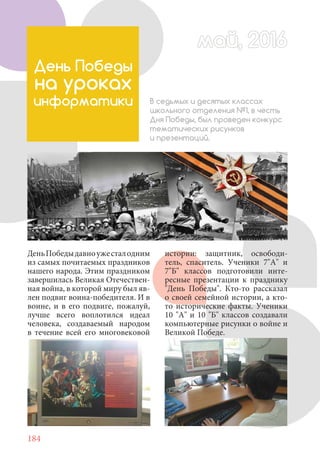 184
День Победы
на уроках
информатики В седьмых и десятых классах
школьного отделения №1, в честь
Дня Победы, был проведен конкурс
тематических рисунков
и презентаций.
ДеньПобедыдавноужесталодним
из самых почитаемых праздников
нашего народа. Этим праздником
завершилась Великая Отечествен-
ная война, в которой миру был яв-
лен подвиг воина-победителя. И в
воине, и в его подвиге, пожалуй,
лучше всего воплотился идеал
человека, создаваемый народом
в течение всей его многовековой
май, 2016май, 2016
истории: защитник, освободи-
тель, спаситель. Ученики 7"А" и
7"Б" классов подготовили инте-
ресные презентации к празднику
"День Победы". Кто-то рассказал
о своей семейной истории, а кто-
то исторические факты. Ученики
10 "А" и 10 "Б" классов создавали
компьютерные рисунки о войне и
Великой Победе.
 