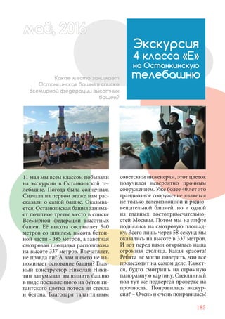 185
11 мая мы всем классом побывали
на экскурсии в Останкинской те-
лебашне. Погода была солнечная.
Сначала на первом этаже нам рас-
сказали о самой башне. Оказыва-
ется, Останкинская башня занима-
ет почетное третье место в списке
Всемирной федерации высотных
башен. Её высота составляет 540
метров со шпилем, высота бетон-
ной части - 385 метров, а заветная
смотровая площадка расположена
на высоте 337 метров. Впечатляет,
не правда ли? А вам ничего не на-
поминает основание башни? Глав-
ный конструктор Николай Ники-
тин задумывал выполнить башню
в виде поставленного на бутон ги-
гантского цветка лотоса из стекла
и бетона. Благодаря талантливым
Экскурсия
4 класса «Е»
на Останкинскую
телебашнюКакое место занимает
Останкинская башня в списке
Всемирной федерации высотных
башен?
советским инженерам, этот цветок
получился невероятно прочным
сооружением. Уже более 40 лет это
грандиозное сооружение является
не только телевизионной и радио-
вещательной башней, но и одной
из главных достопримечательно-
стей Москвы. Потом мы на лифте
поднялись на смотровую площад-
ку. Всего лишь через 58 секунд мы
оказались на высоте в 337 метров.
И вот перед нами открылась наша
огромная столица. Какая красота!
Ребята не могли поверить, что все
происходит на самом деле. Кажет-
ся, будто смотришь на огромную
панорамную картину. Стеклянный
пол тут же подвергся проверке на
прочность. Понравилась экскур-
сия? – Очень и очень понравилась!
май, 20166май, 20166й, 20166ай 20166ай 20май, 20166май, 20ай, 20166ай, 20 6айай 2016
 