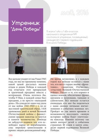 186
Утренник
"День Победы" 11 мая в 1 «А» и 1 «Б» классах
школьного отделения №1
состоялся утренник, посвященный
семьдесят первой годовщине
В еликой Победы.
Но время неумолимо, и с каждым
годом все меньше остается с нами
тех, кто несет гордое звание «фрон-
товик», «защитник Отечества»,
«участник Великой Отечественной
войны». Уходят и те, кто кормил и
одевал воинов, обеспечивал фронт
оружием и патронами, танками и
самолетами. Все меньше остается
очевидцев, кто мог бы поделиться
с нами своими личными впечат-
лениями о событиях военных лет.
Пройдет не так много времени и
возможность воссоздать «живую
историю» войны будет уничтоже-
на навсегда. Именно поэтому так
ценен интерес детей к событиям
страшных 40 годов в канун семь-
десят первой годовщины Великой
Победы.
Вседальшеуходитотнас9мая1945
года, но мы по-прежнему помним,
какой ценой досталась нашим
отцам и дедам Победа и каждый
год отмечаем этот прекрасный
и трагичный праздник вместе с
ветеранами. Очень хотелось бы,
чтобы 9 Мая, в каждой семье был
праздник, а не просто «выходной
день». На семьдесят один год ушла
от нас война 1941-1945 г. г, но ее
жестокий трагический образ, 1418
тревожных дней и ночей Великой
Отечественной войны с фашист-
скими ордами навсегда останутся
в памяти человечества. Никогда
не забудутся подвиги тех, кто ос-
вободил народ от порабощения,
спас мировую цивилизацию и
принес людям долгожданный мир.
май, 2016май, 2016
 
