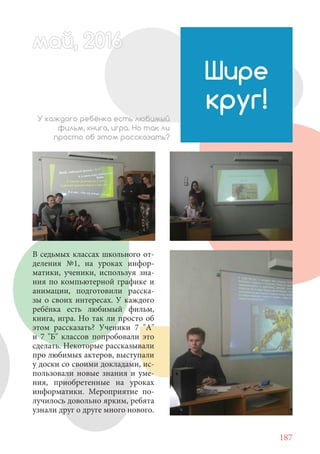 187
В седьмых классах школьного от-
деления №1, на уроках инфор-
матики, ученики, используя зна-
ния по компьютерной графике и
анимации, подготовили расска-
зы о своих интересах. У каждого
ребёнка есть любимый фильм,
книга, игра. Но так ли просто об
этом рассказать? Ученики 7 "А"
и 7 "Б" классов попробовали это
сделать. Некоторые рассказывали
про любимых актеров, выступали
у доски со своими докладами, ис-
пользовали новые знания и уме-
ния, приобретенные на уроках
информатики. Мероприятие по-
лучилось довольно ярким, ребята
узнали друг о друге много нового.
Шире
круг!У каждого ребёнка есть любимый
фильм, книга, игра. Но так ли
просто об этом рассказать?
май, 20166май, 20166й, 20166ай 20166аймай, 20166май, 20й, 20166ай, 20ай, 2016май 2016
 