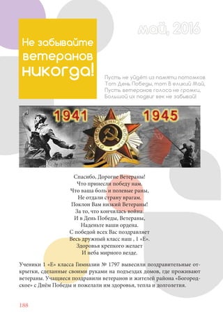 188
Не забывайте
ветеранов
никогда! Пусть не уйдёт из памяти потомков
Тот День Победы, тот В еликий Май,
Пусть ветеранов голоса не громки,
Большой их подвиг век не забывай!
Ученики 1 «Е» класса Гимназии № 1797 вывесили поздравительные от-
крытки, сделанные своими руками на подъездах домов, где проживают
ветераны. Учащиеся поздравили ветеранов и жителей района «Богород-
ское» с Днём Победы и пожелали им здоровья, тепла и долголетия.
Спасибо, Дорогие Ветераны!
Что принесли победу нам.
Что ваша боль и полевые раны,
Не отдали страну врагам.
Поклон Вам низкий Ветераны!
За то, что кончилась война.
И в День Победы, Ветераны,
Наденьте ваши ордена.
С победой всех Вас поздравляет
Весь дружный класс наш , 1 «Е».
Здоровья крепкого желает
И неба мирного везде.
май, 2016май, 2016
 