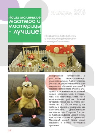 18
Поздравляем победителей и
участников декоративно-при-
кладной выставки XXII открытого
фестиваля детского и юношеского
творчества «Золотой ключик»! В
выставке принимали участие уча-
щиеся всех школьных отделений
нашей Гимназии. Были представ-
лены как индивидуальные, так и
коллективные работы. Каждый
представленный на выставке экс-
понат нес в себе частицу души,
любовь и трепет, с которыми его
изготавливали. Дипломантами
выставки стали: Годунова Ангели-
на Сарбашев Давид Спасибо всем
вам за этот маленький праздник!!
Молодцы! Удачи! Ждём новых
выставок и новых интересных
проектов!
Наши маленькие
мастера и
мастерицы
- лучшие! Поздравляем победителей
и участников декоративно-
прикладной выставки.
январь, 2016январь, 2016
 