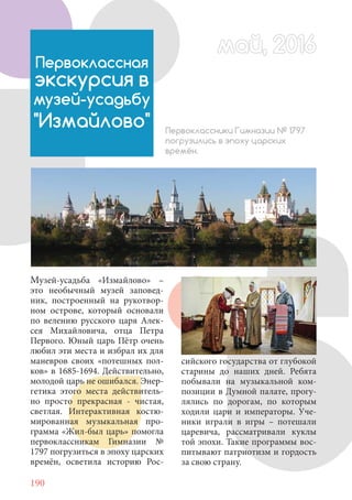 190
Первоклассная
экскурсия в
музей-усадьбу
"Измайлово" Первоклассники Гимназии № 1797
погрузились в эпоху царских
времён.
Музей-усадьба «Измайлово» –
это необычный музей заповед-
ник, построенный на рукотвор-
ном острове, который основали
по велению русского царя Алек-
сея Михайловича, отца Петра
Первого. Юный царь Пётр очень
любил эти места и избрал их для
маневров своих «потешных пол-
ков» в 1685-1694. Действительно,
молодой царь не ошибался. Энер-
гетика этого места действитель-
но просто прекрасная - чистая,
светлая. Интерактивная костю-
мированная музыкальная про-
грамма «Жил-был царь» помогла
первоклассникам Гимназии №
1797 погрузиться в эпоху царских
времён, осветила историю Рос-
сийского государства от глубокой
старины до наших дней. Ребята
побывали на музыкальной ком-
позиции в Думной палате, прогу-
лялись по дорогам, по которым
ходили цари и императоры. Уче-
ники играли в игры – потешали
царевича, рассматривали куклы
той эпохи. Такие программы вос-
питывают патриотизм и гордость
за свою страну.
май, 2016май, 2016
 