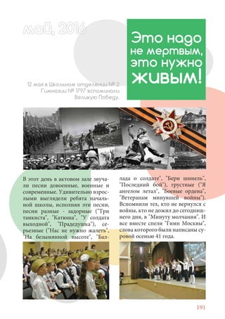 191
В этот день в актовом зале звуча-
ли песни довоенные, военные и
современные. Удивительно взрос-
лыми выглядели ребята началь-
ной школы, исполняя эти песни,
песни разные - задорные ("Три
танкиста", "Катюша", "У солдата
выходной", "Прадедушка"), се-
рьезные ("Нас не нужно жалеть",
"На безымянной высоте", "Бал-
Это надо
не мертвым,
это нужно
живым!12 мая в Школьном отделении № 2
Гимназии № 1797 вспоминали
Великую Победу.
май, 20166май, 20166й, 20166ай 20166аймай, 20166май, 20ай, 20166ай, 20ай 2016
лада о солдате", "Бери шинель",
"Последний бой"), грустные ("Я
ангелом летал", "Боевые ордена",
"Ветеранам минувшей войны").
Вспомнили тех, кто не вернулся с
войны, кто не дожил до сегодняш-
него дня, в "Минуту молчания". И
все вместе спели "Гимн Москвы",
слова которого были написаны су-
ровой осенью 41 года.
 