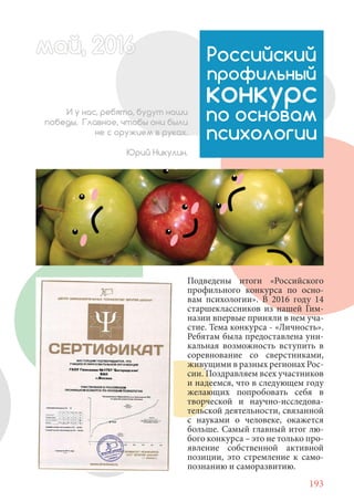 193
Подведены итоги «Российского
профильного конкурса по осно-
вам психологии». В 2016 году 14
старшеклассников из нашей Гим-
назии впервые приняли в нем уча-
стие. Тема конкурса - «Личность».
Ребятам была предоставлена уни-
кальная возможность вступить в
соревнование со сверстниками,
живущими в разных регионах Рос-
сии. Поздравляем всех участников
и надеемся, что в следующем году
желающих попробовать себя в
творческой и научно-исследова-
тельской деятельности, связанной
с науками о человеке, окажется
больше. Самый главный итог лю-
бого конкурса – это не только про-
явление собственной активной
позиции, это стремление к само-
познанию и саморазвитию.
Российский
профильный
конкурс
по основам
психологии
И у нас, ребята, будут наши
победы. Главное, чтобы они были
не с оружием в руках.
Юрий Никулин.
май, 20166май, 20166й, 20166ай 20166ймай, 20166май, 20ай, 20166ай, 20ай, 2016ай 2016
 