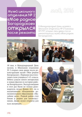 196
18 мая, в Международный День
музеев, в Школьном отделении
№ 2 открыл свои двери после ре-
конструкции музей «Мое родное
Богородское». Первыми посетите-
лями стали учащиеся 5 «Г» класса.
Ребята узнали много интересных
и новых фактов из истории райо-
на Богородского. Экскурсоводами
в этот раз были не только руко-
водитель музея Демин А.Г., но и
воспитанники объединения до-
полнительного образования «Му-
зейное дело». Родной район стал
ближе и роднее для пятикласс-
ников. Двери музея открыты для
всех желающих.
май, 2016май, 2016Музей школьного
отделения № 2
«Мое родное
Богородское»
открылся
после ремонта
В Международный День музеев в
Школьном отделении № 2 Гимназии
№ 1797 открыл свои двери после
реконструкции музей «Мое родное
Богородское».
 