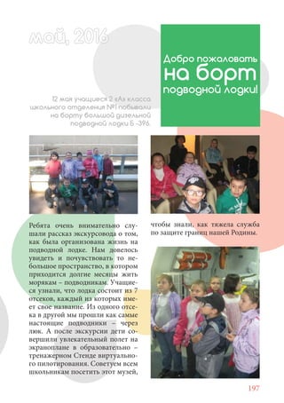 197
Ребята очень внимательно слу-
шали рассказ экскурсовода о том,
как была организована жизнь на
подводной лодке. Нам довелось
увидеть и почувствовать то не-
большое пространство, в котором
приходится долгие месяцы жить
морякам – подводникам. Учащие-
ся узнали, что лодка состоит из 7
отсеков, каждый из которых име-
ет свое название. Из одного отсе-
ка в другой мы прошли как самые
настоящие подводники – через
люк. А после экскурсии дети со-
вершили увлекательный полет на
экраноплане в образовательно –
тренажерном Стенде виртуально-
го пилотирования. Советуем всем
школьникам посетить этот музей,
май, 20166май, 20166й, 20166ай 20166аймай, 20166май, 20ай, 20166ай, 20ай, 2016ай 2016
Добро пожаловать
на борт
подводной лодки!
12 мая учащиеся 2 «А» класса
школьного отделения №1 побывали
на борту большой дизельной
подводной лодки Б -396.
чтобы знали, как тяжела служба
по защите границ нашей Родины.
 