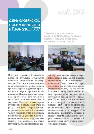 198
Праздник славянской письмен-
ности и культуры отмечается
ежегодно славянскими государ-
ствами. В истории каждого наро-
да есть эпохальные вехи, которые
красной чертой отделяют време-
на, олицетворяя перемены и об-
новление. Прежде всего это связа-
но с народностью, которая многие
века была превыше политики и
достатка. Конечно, долгое время
духовность и наука шли рука об
руку, занимаясь образованием,
сохранением ценностей и истори-
ческих сведений. Именно поэтому
многие видные деятели в средне-
вековье оказывались духовными
лицами. Они обладали широким
кругозором, были знакомы со все-
май, 2016май, 2016
День славянской
письменности
в Гимназии 1797
Третьи классы школьного
отделения №1 провели праздник,
посвященный Дню славянской
письменности и культуры.
ми науками, знали языки и геогра-
фию, видели перед собой высшие
нравственные и просветитель-
ские цели. Такие личности, пере-
ломившие ход истории и внесшие
небывалый вклад, - на вес золота.
Именно поэтому в их честь до сих
пор организуются торжества, и
наглядный пример этому - празд-
ник “День славянской письменно-
сти и культуры”. На параллели 3
классов ШО-1 прошел праздник,
посвященный Дню славянской
письменности и культуры. Это
позволило расширить знания и
представления учащихся об исто-
рии возникновения славянской
письменности и ее роли в разви-
тии человечества.
 