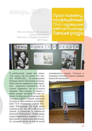 19
В необъятной стране нет, пожа-
луй, семьи, Где не знают, что зна-
чит – БЛОКАДА… Те, кто пережил
блокаду, были обычными людьми.
Они сумели совершить невозмож-
ное – пережить ледяной ад. И не
только пережить, но и остаться
людьми. Они уходят, и вместе с
ними уходит история. От нас за-
висит, чтобы она не ушла навсегда.
Сегодня в ШО–1 нашей гимназии
состоялся Урок памяти, посвящён-
ный 72-й годовщине снятия бло-
кады Ленинграда. На этом уроке
учащиеся 2А, 2Б, 2В и 4В классов
узнали о мужестве и стойкости
жителей блокадного Ленинграда,
самоотверженном подвиге его за-
щитников , о недетских испытани-
ях, которые легли на плечи детей
Урок памяти,
посвящённый
72–й годовщине
снятия блокады
ЛенинградаКто-то помнит об этом со
школьной скамьи,
Кто-то – с первых ступеней
детсада…
осаждённого города. Учителя и
учащиеся почтили память павших
минутой молчания.
январь, 202016рь, 1а 622нварь 6варь 0 6вар 6аянварь, 1622арь, 200январь, 6арь, 200016варянварянварь 2
 