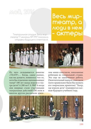 199
Из чего складывается понятие
«ТЕАТР»… Когда, самое раннее,
как вы думаете, появилось что-то,
хотя бы отдаленно напоминающее
театр? 100 лет назад играли в теа-
тре дети? А 200 лет? А 500? А когда
они впервые стали участниками
театральных действий? Об этом и
многом другом рассказали зрите-
май, 20166май, 20166й, 20166а 666аймай, 20166май, 20166ай, 20 6ай 2016
Весь мир-
театр, а
люди в нем
- актерыТеатральная студия "Весь мир -
театр" Гимназии № 1797 показала
отрывки будущего спектакля.
лям мини-спектакли, показанные
ребятами из театральной студии.
Это еще не законченная работа.
Окончательный выпуск спектакля
(хотя правильнее было бы назвать
его творческим проектом) "Театр,
где играли дети" планируется осе-
нью будущего учебного года.
 