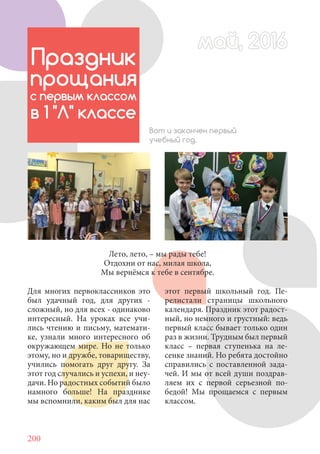 200
Для многих первоклассников это
был удачный год, для других -
сложный, но для всех - одинаково
интересный. На уроках все учи-
лись чтению и письму, математи-
ке, узнали много интересного об
окружающем мире. Но не только
этому, но и дружбе, товариществу,
учились помогать друг другу. За
этот год случались и успехи, и неу-
дачи. Но радостных событий было
намного больше! На празднике
мы вспомнили, каким был для нас
май, 2016май, 2016
Праздник
прощания
с первым классом
в 1 "Л" классе
Вот и закончен первый
учебный год.
этот первый школьный год. Пе-
релистали страницы школьного
календаря. Праздник этот радост-
ный, но немного и грустный: ведь
первый класс бывает только один
раз в жизни. Трудным был первый
класс – первая ступенька на ле-
сенке знаний. Но ребята достойно
справились с поставленной зада-
чей. И мы от всей души поздрав-
ляем их с первой серьезной по-
бедой! Мы прощаемся с первым
классом.
Лето, лето, – мы рады тебе!
Отдохни от нас, милая школа,
Мы вернёмся к тебе в сентябре.
 