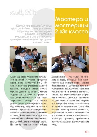 201
А как же быть ученикам началь-
ной школы? Неужели придется
ждать, пока вырастут? Во 2 «З»
нашли простое решение данной
задачки. Каждый умеет что-то
хорошо делать. А значит, может
поделиться опытом и провести
для своих одноклассников «Ма-
стер-класс». Теперь все ребята
умеют делать двухтрубный паро-
ход, курочку, сердечко и когти в
технике оригами. Мы научились
готовить соленое тесто и штампы
из него. Влад показал Феде, как
изготавливать бумажные самоле-
тики, это был мини-мастер-класс.
Но самое главное наше общее
май, 20166май, 20166й, 20166а 666й 20май, 20166май, 20ай, 20166ай, 2016ай 2016
Мастера и
мастерицы
2 «З» класса
Каждый год в нашей Гимназии
проходит «День самоуправления»,
когда педагогические задачи
решают не учителя, а
старшеклассники: дают уроки,
проводят на переменах игры, даже
ставят оценки.
достижение – это салат из све-
жих овощей, который был изго-
товлен для учительницы Галины
Васильевны с соблюдением не-
обходимой технологии, техники
безопасности и правил гигиены.
Появились первые отклики от ре-
бят, кто что-то самостоятельно по-
вторил дома. В одном мы уверен-
ны: теперь без салата не останется
ни одна семья учеников 2 «З»! Мы
желаем всем крепкого здоровья,
подкрепиться летом витаминами
и с новыми силами продолжить
полезную практику проведения
мастер-классов в новом учебном
году.
 