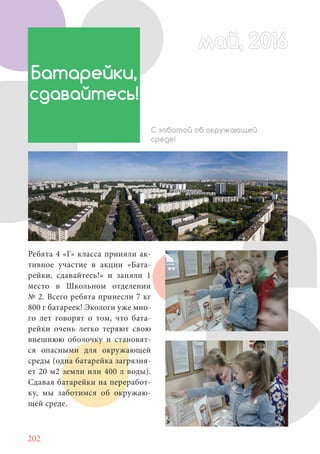 202
Ребята 4 «Г» класса приняли ак-
тивное участие в акции «Бата-
рейки, сдавайтесь!» и заняли 1
место в Школьном отделении
№ 2. Всего ребята принесли 7 кг
800 г батареек! Экологи уже мно-
го лет говорят о том, что бата-
рейки очень легко теряют свою
внешнюю оболочку и становят-
ся опасными для окружающей
среды (одна батарейка загрязня-
ет 20 м2 земли или 400 л воды).
Сдавая батарейки на переработ-
ку, мы заботимся об окружаю-
щей среде.
май, 2016май, 2016
Батарейки,
сдавайтесь!
С заботой об окружающей
среде!
 