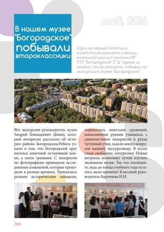 204
Вёл экскурсию руководитель музея
Андрей Геннадьевич Дёмин, кото-
рый интересно рассказал об исто-
рии района Богородское.Ребята уз-
нали о том, что Богородский круг
являлся конечной остановкой кон-
ки, а затем трамваев. С интересом
по фотографиям проводили иссле-
дования изменений, которые прохо-
дили в разные времена. Удивлялись
разным историческим находкам,
май, 2016май, 2016
В нашем музее
"Богородское"
побывали
второклассники
Одни из первых посетили
музей после ремонта ученики
начальной школы Гимназии №
1797 "Богородская" 2 "Д" одним из
первых, после ремонта, побывал на
экскурсии в музее "Богородское".
поражались макетами сражений,
выполненные руками учащихся, с
удовольствием подержали в руках
чугунный утюг, задали много вопро-
сов нашему экскурсоводу. В музее
стало свободнее, интереснее. Новые
витрины позволяют лучше изучать
экспонаты музея. Так что поспеши-
те, ведь до конца учебного года оста-
лось мало времени! Классный руко-
водитель Бартенева И.И.
 