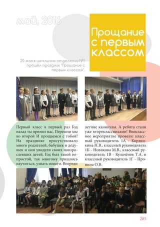 205
Первый класс в первый раз Год
назад ты принял нас. Перешли мы
во второй И прощаемся с тобой!
На празднике присутствовало
много родителей, бабушек и деду-
шек и они увидели своих повзро-
слевших детей. Год был такой не-
простой, так многому пришлось
научиться, узнать нового. Впереди
май, 20166май, 20166й, 20166а 666ймай, 20166май, 20ай, 20166ай, 2016май 2016
Прощание
с первым
классом20 мая в школьном отделении №1
прошёл праздник "Прощание с
первым классом".
летние каникулы. А ребята стали
уже второклассниками! Внекласс-
ное мероприятие провели: класс-
ный руководитель 1А - Корзин-
кина Н.В., классный руководитель
1Б - Новикова М.В., классный ру-
ководитель 1В - Кулачёнок Т.А. и
классный руководитель 1Г - Про-
нина О.В.
 