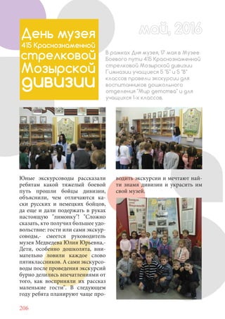 206
Юные экскурсоводы рассказали
ребятам какой тяжелый боевой
путь прошли бойцы дивизии,
объяснили, чем отличаются ка-
ски русских и немецких бойцов,
да еще и дали подержать в руках
настоящую "лимонку"! "Сложно
сказать, кто получил большее удо-
вольствие: гости или сами экскур-
соводы,- смеется руководитель
музея Медведева Юлия Юрьевна,-
Дети, особенно дошколята, вни-
мательно ловили каждое слово
пятиклассников. А сами экскурсо-
воды после проведения экскурсий
бурно делились впечатлениями от
того, как восприняли их рассказ
маленькие гости". В следующем
году ребята планируют чаще про-
май, 2016май, 2016День музея
415 Краснознаменной
стрелковой
Мозырской
дивизии
В рамках Дня музея, 17 мая в Музее
Боевого пути 415 Краснознаменной
стрелковой Мозырской дивизии
Гимназии учащиеся 5 "Б" и 5 "В"
классов провели экскурсии для
воспитанников дошкольного
отделения "Мир детства" и для
учащихся 1-х классов.
водить экскурсии и мечтают най-
ти знамя дивизии и украсить им
свой музей.
 