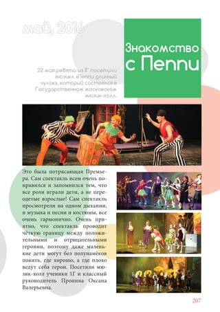 207
Это была потрясающая Премье-
ра. Сам спектакль всем очень по-
нравился и запомнился тем, что
все роли играли дети, а не пере-
одетые взрослые! Сам спектакль
просмотрели на одном дыхании,
и музыка и песни и костюмы, все
очень гармонично. Очень при-
ятно, что спектакль проводит
чёткую границу между положи-
тельными и отрицательными
героями, поэтому даже малень-
кие дети могут без полунамёков
понять, где хорошо, а где плохо
ведут себя герои. Посетили мю-
зик-холл ученики 1Г и классный
руководитель Пронина Оксана
Валерьевна.
май, 20166май, 20166й, 20166а 666й 20май, 20166май, 20ай, 20166ай, 20ай, 2016ай 2016
Знакомство
с Пеппи22 мая ребята из 1Г посетили
мюзикл «Пеппи длинный
чулок», который состоялся в
Государственном московском
мюзик-холл.
 