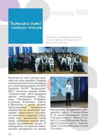 20
Несмотря на свой суровый нрав,
зима все-таки красивая. Недаром
великие русские поэты воспевают
ее в своих произведениях. В ГБОУ
Гимназии №1797 "Богородская"
ШО-1 состоялся конкурс чтецов
"Зимушка-зима". Дети прекрасно
прочли стихотворения Б.Лесь-
мяна, К.Бальмонта, А.Черного,
С.Есенина, Ф.Тютчева, А.Фета,
С.Михалкова и других авторов.
Представленные произведения
оценивались по нескольким кри-
териям: правильность постанов-
ки логического ударения, соблю-
дение пауз, правильный выбор
темпа, соблюдение нужной инто-
нации, безошибочное чтение. И
конкурсанты, и их зрители эмоци-
онально реагировали на каждое
"Зимушка-зима"
- конкурс чтецов
Местом проведения конкурса
стало школьное отделение 1
(начальная школа).
выступление. Поздравляем побе-
дителей: 1 место - Стасёнок Юлия
(3 А класс)/ Бондаренко Артём
(3 В класс) 2 место - Шевчук Сер-
гей (3 А класс)/Кузнецова Викто-
рия (3 А класс) 3 место - Корегин
Илья (3 Б класс)/Волынец Степан
(3 А класс)
февраль, 2016ффеврфевраль, 2016февраль 2016фф 0феврфевраль, 2016ф враль, 2016фффевраль, 2016враль 201620
 