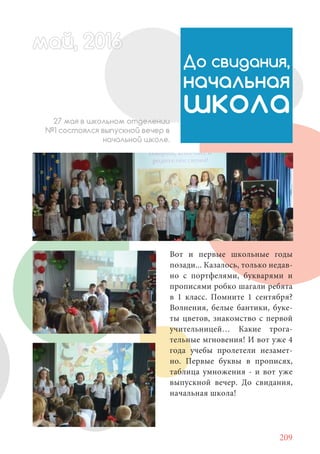 209
май, 20166май, 20166й, 20166ай 20166ймай, 20166май, 20166ай, 20 6ай, 20ай 2016
До свидания,
начальная
школа27 мая в школьном отделении
№1 состоялся выпускной вечер в
начальной школе.
Вот и первые школьные годы
позади... Казалось, только недав-
но с портфелями, букварями и
прописями робко шагали ребята
в 1 класс. Помните 1 сентября?
Волнения, белые бантики, буке-
ты цветов, знакомство с первой
учительницей… Какие трога-
тельные мгновения! И вот уже 4
года учебы пролетели незамет-
но. Первые буквы в прописях,
таблица умножения - и вот уже
выпускной вечер. До свидания,
начальная школа!
 