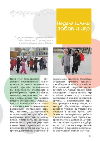21
Цели этих мероприятий – обе-
спечить воспитанников полно-
ценным активным отдыхом на
зимней прогулке, предоставить
им возможность участвовать в
разнообразных играх и забавах,
создать детям радостное настрое-
ние в зимнее время года, показать
красоту русской зимы. Организа-
ция такой недели также позволя-
ет воспитателям познакомиться с
различными спортивными игра-
ми, забавами, развлечениями,
использование которых обогатит
содержание прогулки в зимнее
время. Кроме того, это хорошая
возможность привлечь родителей
к совместному проведению меро-
приятий для детей на участке и в
группе дошкольного отделения. В
Неделя зимних
забав и игр
В дошкольном отделении №4-2
"Мир Детства" проводилась
«Неделя зимних игр и забав».
дошкольном отделении сложилась
следующая практика организа-
ции «Недели зимних игр и забав».
Составленный старшим воспи-
тателем Е.А. Фисун единый план
проведения «Недели зимних игр
и забав» доводится до сведения
воспитателей каждой возрастной
группы. С воспитателями зара-
нее проводится консультация, на
которой обсуждаются вопросы
создания условий на участке для
прогулок в зимнее время, осо-
бенности планирования работы
в каждой возрастной группе и со-
трудничество с семьей. В методи-
ческом кабинете делается подбор-
ка литературы по интересующей
проблеме и вариантов возможно-
го оформления зимних участков.
февраль,ль, 2016февр , 201ал 2016ьье ь 2016февра 6евр 6ффевр ,л 2016евра 0ьь, 2ффевралььв 6ра 0166ев ьфевра 20
 