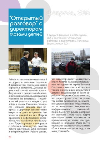 22
Ребята из школьного отделения 1
по дороге в школьное отделение
2 думали о том, что бы они могли
спросить у директора. Хотелось за-
дать свой самый важный вопрос.
Задумались о ремонте в кабинетах,
о питании в столовой, о поведении
учеников на переменах. Продол-
жали обсуждать эти вопросы, уже
войдя в здание Гимназии. Учащи-
еся Гимназии задавали свои во-
просы, а директор действительно
открыто и даже откровенно от-
вечал на каждый из них. Встреча
проходила в неформальной обста-
новке, что называется «без галсту-
ков». Директор сидел в зале рядом
с ребятами, часто шутил, поэтому
ребята чувствовали себя свободно
и непринуждённо. Ребята узнали,
"Открытый
разговор" с
директором
глазами детей В среду 3 февраля в 16:30 в здании
ШО-2 состоялся "Открытый
разговор" с директором Гимназии
Евдокимовым Е.О.
февраль, 2016ффеврфевраль, 2016февраль 2016фф 0феврфевраль, 2016ф враль, 2016фффевраль, 2016враль 201620
что директор любит монтировать
видео, узнали, на каких музыкаль-
ных инструментах играет Евгений
Олегович, какие книги читает, как
учился в школе и кем хотел стать в
детстве. Поднимались и более се-
рьёзные вопросы. Стало понятно,
что директор выступает за разви-
тие новых технологий, за внедре-
ние дистанционного образования,
за использование современных
информационных технологий.
Видно было, что ребята одобряют
эти проекты. После таких встреч
чувствуешь свою значимость и
причастность ко всему, что про-
исходит в Гимназии. Разве где-то
ещё может шестиклассник сказать:
«Это я подсказал директору, а он
меня услышал!».
 