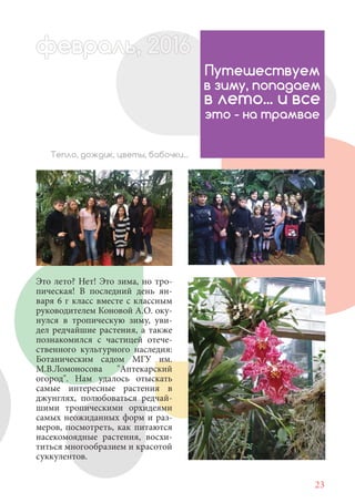 23
Это лето? Нет! Это зима, но тро-
пическая! В последний день ян-
варя 6 г класс вместе с классным
руководителем Коновой А.О. оку-
нулся в тропическую зиму, уви-
дел редчайшие растения, а также
познакомился с частицей отече-
ственного культурного наследия:
Ботаническим садом МГУ им.
М.В.Ломоносова "Аптекарский
огород". Нам удалось отыскать
самые интересные растения в
джунглях, полюбоваться редчай-
шими тропическими орхидеями
самых неожиданных форм и раз-
меров, посмотреть, как питаются
насекомоядные растения, восхи-
титься многообразием и красотой
суккулентов.
Путешествуем
в зиму, попадаем
в лето... и все
это - на трамвае
Тепло, дождик, цветы, бабочки...
февраль,ль, 2016февр , 201ал 2016ььевр ь 2016февра 6ев 6февральфевр ,л 2016евра 0ььф ,февралььв 6ра 0феврафевра 20
 