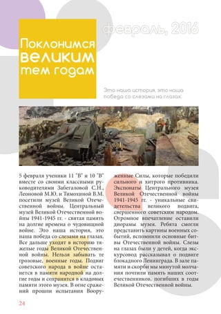 24
5 февраля ученики 11 "В" и 10 "В"
вместе со своими классными ру-
ководителями Забегаловой С.Н.,
Леоновой М.Ю. и Тимохиной В.М.
посетили музей Великой Отече-
ственной войны. Центральный
музей Великой Отечественной во-
йны 1941-1945 гг. - святая память
на долгие времена о чудовищной
войне. Это наша история, это
наша победа со слезами на глазах.
Все дальше уходят в историю тя-
желые годы Великой Отечествен-
ной войны. Нельзя забывать те
грозовые, военные годы. Подвиг
советского народа в войне оста-
нется в памяти народной на дол-
гие годы и сохранится в кладовых
памяти этого музея. В огне сраже-
ний прошли испытания Воору-
Поклонимся
великим
тем годам
Это наша история, это наша
победа со слезами на глазах.
женные Силы, которые победили
сильного и хитрого противника.
Экспонаты Центрального музея
Великой Отечественной войны
1941-1945 гг. - уникальные сви-
детельства великого подвига,
свершенного советским народом.
Огромное впечатление оставили
диорамы музея. Ребята смогли
представить картины военных со-
бытий, вспомнили основные бит-
вы Отечественной войны. Слезы
на глазах были у детей, когда экс-
курсовод рассказывал о подвиге
блокадного Ленинграда. В зале па-
мяти и скорби мы минутой молча-
ния почтили память наших соот-
ечественников, погибших в годы
Великой Отечественной войны.
февраль, 2016ффеврффевраль, 2016февраль 2016ффеврфевраль, 2016ф враль, 2016фффевраль, 201620
 