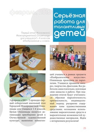 25
3 февраля в ШО – 2 проходил пер-
вый отборочный школьный этап
Городской Межпредметной Олим-
пиады для учащихся 1-4 классов.
Целью Олимпиады является: ак-
тивизация приобщения детей к
Отечественной художественной
культуре, выявление компетен-
Серьёзная
работа для
талантливых
детейПервый этап Московской
Межпредметной Олимпиады
для учащихся 1 – 4 классов
«Изображение и слово».
ций учащихся в рамках предмета
«Изобразительное искусство».
Олимпиада проходила по парал-
лелям. Учащиеся проявили инте-
рес, творчество, фантазию. Все ра-
ботали самостоятельно, воплощая
свои замыслы в работе. При под-
ведении итогов будут учитывать-
ся: образная выразительность;
оригинальность, индивидуаль-
ный подход; раскрытие содер-
жания темы художественными
средствами; осознанное исполь-
зование выразительных средств и
выразительных возможностей ху-
дожественных материалов. Ждём
с нетерпением результатов!
февраль,ль, 2016февр ,а 1л 2016ьье ,ь 2016февра 6ев 6ффевр ,л 2016евра 0ььь, 2016февральь, 2016ра 0февра 20
 
