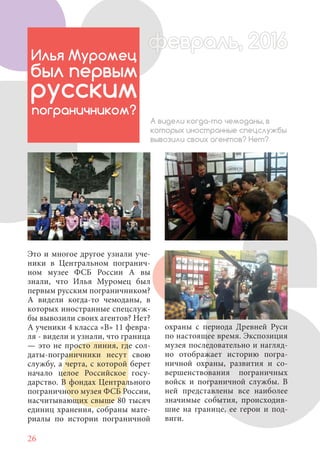 26
Это и многое другое узнали уче-
ники в Центральном погранич-
ном музее ФСБ России А вы
знали, что Илья Муромец был
первым русским пограничником?
А видели когда-то чемоданы, в
которых иностранные спецслуж-
бы вывозили своих агентов? Нет?
А ученики 4 класса «В» 11 февра-
ля - видели и узнали, что граница
— это не просто линия, где сол-
даты-пограничники несут свою
службу, а черта, с которой берет
начало целое Российское госу-
дарство. В фондах Центрального
пограничного музея ФСБ России,
насчитывающих свыше 80 тысяч
единиц хранения, собраны мате-
риалы по истории пограничной
Илья Муромец
был первым
русским
пограничником?
А видели когда-то чемоданы, в
которых иностранные спецслужбы
вывозили своих агентов? Нет?
охраны с периода Древней Руси
по настоящее время. Экспозиция
музея последовательно и нагляд-
но отображает историю погра-
ничной охраны, развития и со-
вершенствования пограничных
войск и пограничной службы. В
ней представлены все наиболее
значимые события, происходив-
шие на границе, ее герои и под-
виги.
февраль, 2016ффеврффевраль, 2016февраль 2016ффеврфевраль, 2016ф враль, 2016фффевраль, 201620
 