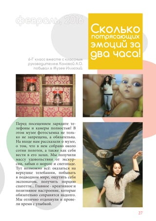 27
Перед посещением зарядите те-
лефоны и камеры полностью! В
этом музее фотосъемка не толь-
ко не запрещена, а обязательна.
На входе нам рассказали о музее,
о том, что в нем собрано около
сотни полотен, а также как себя
вести в его залах. Мы получили
массу удовольствия от экскур-
сии, забыв о морозе и снегопаде.
Тут возможно всё: оказаться на
верхушке телебашни, побывать
в подводном мире, ощутить себя
экспонатом, получить порцию
спагетти... Главное - креативное и
позитивное настроение, которые
обязательно сохранятся надолго.
Мы отлично отдохнули и прове-
ли время с улыбкой.
Сколькопотрясающих
эмоций за
два часа!6-Г класс вместе с классным
руководителем Коновой А.О.
побывал в Музее Иллюзий.
февраль,ль, 2016февр ,а 1л 2016ьье ,ь 2016февра 6ев 6фефевр ,л 2016евра 0ьь, 2016февральь, 2016ра 0 60ь 20феврафев 201
 