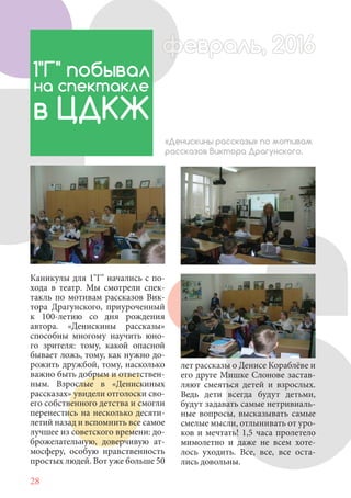 28
Каникулы для 1"Г" начались с по-
хода в театр. Мы смотрели спек-
такль по мотивам рассказов Вик-
тора Драгунского, приуроченный
к 100-летию со дня рождения
автора. «Денискины рассказы»
способны многому научить юно-
го зрителя: тому, какой опасной
бывает ложь, тому, как нужно до-
рожить дружбой, тому, насколько
важно быть добрым и ответствен-
ным. Взрослые в «Денискиных
рассказах» увидели отголоски сво-
его собственного детства и смогли
перенестись на несколько десяти-
летий назад и вспомнить все самое
лучшее из советского времени: до-
брожелательную, доверчивую ат-
мосферу, особую нравственность
простых людей. Вот уже больше 50
1"Г" побывал
на спектакле
в ЦДКЖ
«Денискины рассказы» по мотивам
рассказов Виктора Драгунского.
лет рассказы о Денисе Кораблёве и
его друге Мишке Слонове застав-
ляют смеяться детей и взрослых.
Ведь дети всегда будут детьми,
будут задавать самые нетривиаль-
ные вопросы, высказывать самые
смелые мысли, отлынивать от уро-
ков и мечтать! 1,5 часа пролетело
мимолетно и даже не всем хоте-
лось уходить. Все, все, все оста-
лись довольны.
февраль, 2016ффеврффевраль, 2016февраль 2016фффеврффевраль, 2016ф враль, 2016евраль 2016враль 2016
 