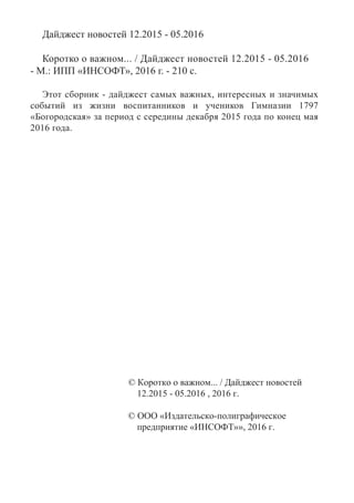 Дайджест новостей 12.2015 - 05.2016
Коротко о важном... / Дайджест новостей 12.2015 - 05.2016
- М.: ИПП «ИНСОФТ», 2016 г. - 210 с.
Этот сборник - дайджест самых важных, интересных и значимых
событий из жизни воспитанников и учеников Гимназии 1797
«Богородская» за период с середины декабря 2015 года по конец мая
2016 года.
© Коротко о важном... / Дайджест новостей
12.2015 - 05.2016 , 2016 г.
© ООО «Издательско-полиграфическое
предприятие «ИНСОФТ»», 2016 г.
 