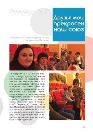 29
10 февраля в 4"А" классе про-
шла литературно-музыкальная
композиция, посвященная дню
памяти великого русского по-
эта А.С.Пушкина "Друзья мои,
прекрасен наш союз". Дети ис-
пользовали материалы совре-
менников А.С.Пушкина, проя-
вили интерес к литературному
творчеству, узнали о лицейской
дружбе, раскрыли ценность
таких понятий, как "бескоры-
стие", "верность". Читая стихи
А.С.Пушкина, ребята невольно
попадали под обаяние не только
его изумительного поэтического
дара, но и других прекрасных та-
лантов, среди которых есть осо-
бый -талант дружбы.
Друзья мои,
прекрасен
наш союз
Ученики 4"А" класса изучали жизнь
и творчество Пушкина.
февраль,ль, 2016февр , 1ал 2016ььевр ,ь 2016февра 6евр 6февральфевр ,л 2016евра 0ььф р ь, 2016февралььв 6ра 01660евравра 201
 