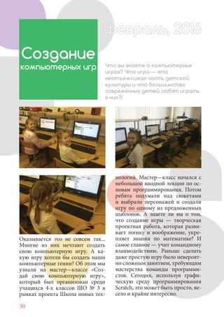 30
Оказывается это не совсем так...
Многие из них мечтают создать
свою компьютерную игру. А ка-
кую игру хотели бы создать наши
компьютерные гении? Об этом мы
узнали на мастер—классе «Соз-
дай свою компьютерную игру»,
который был организован среди
учащихся 4-х классов ШО № 3 в
рамках проекта Школа новых тех-
Создание
компьютерных игр Что вы знаете о компьютерных
играх? Что игра — это
неотъемлимая часть детской
культуры и что большинство
современных детей любят играть
в них?!
нологий. Мастер—класс начался с
небольшой вводной лекции по ос-
новам программирования. Потом
ребята подумали над сюжетами
и выбрали персонажей и создали
игру по одному из предложенных
шаблонов. А знаете ли вы о том,
что создание игры — творческая
проектная работа, которая разви-
вает логику и воображение, укре-
пляет знания по математике? И
самое главное — учит командному
взаимодействию. Раньше сделать
даже простую игру было невероят-
но сложным занятием, требующим
мастерства команды программи-
стов. Сегодня, используя графи-
ческую среду программирования
Scratch, это может быть просто, ве-
село и крайне интересно.
февраль, 2016ффеврффевраль, 2016февраль 2016ффеврфевраль, 2016ф враль, 2016фффевраль, 201620
 