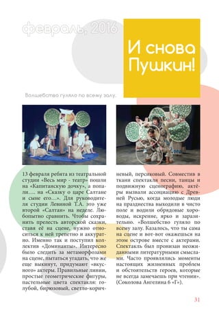 31
13 февраля ребята из театральной
студии «Весь мир - театр» пошли
на «Капитанскую дочку», а попа-
ли…. на «Сказку о царе Салтане
и сыне его…». Для руководите-
ля студии Левиной Т.А. это уже
второй «Салтан» на неделе. Лю-
бопытно сравнить. Чтобы сохра-
нить прелесть авторской сказки,
ставя её на сцене, нужно отно-
ситься к ней трепетно и аккурат-
но. Именно так и поступил кол-
лектив «Доминанты». Интересно
было следить за метаморфозами
на сцене, пытаться угадать, что же
еще выкинут, придумают «вкус-
ного» актеры. Правильные линии,
простые геометрические фигуры,
пастельные цвета спектакля: го-
лубой, бирюзовый, светло-корич-
И снова
Пушкин!
Волшебство гуляло по всему залу.
невый, персиковый. Совместив в
ткани спектакля песни, танцы и
подвижную сценографию, актё-
ры вызвали ассоциацию с Древ-
ней Русью, когда молодые люди
на празднества выходили в чисто
поле и водили обрядовые хоро-
воды, искренне, ярко и зарази-
тельно. «Волшебство гуляло по
всему залу. Казалось, что ты сама
на сцене и вот-вот окажешься на
этом острове вместе с актерами.
Спектакль был пронизан неожи-
данными литературными смысла-
ми. Часто проявлялись моменты
настоящих жизненных проблем
и обстоятельств героев, которые
не всегда замечаешь при чтении».
(Соколова Ангелина 6 «Г»).
февраль,ль, 2016февр , 201а 1л 2016ьье ь 2016февра 6ев 6ффевр ,л 2016евра 0ььфевралььв 6ра 0февра 20
 