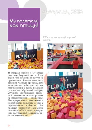 34
16 февраля ученики 1 «З» класса
посетили батутный центр. А вы
знали, что прыжки на батуте на
протяжении 15 минут, позволяют
заменить часовую пробежку, при
этом хорошо действуют на все
группы мышц, а также помогают
развить вестибулярный аппарат,
улучшить координацию движе-
ний, равновесие и даже развить
пространственное мышление?
Мы напрыгались, нахохотались,
попробовали понырять в яму с
поролоновыми кубиками. Час
пролетел незаметно! Нам очень
понравилось! Мы ушли с прекрас-
ным настроением! Почаще бы хо-
дить в такие места!
Мы полетали
как птицы!
1 "З" класс посетил батутный
центр.
февраль, 2016ффеврффевраль, 2016февраль 2016ффеврфевраль, 2016ф враль, 2016фффевраль, 201620
 