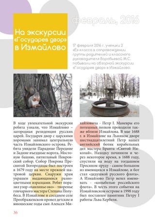 36
В ходе увлекательной экскурсии
ребята узнали, что Измайлово –
загородная резиденция русских
царей. Государев двор с царскими
хоромами занимал центральную
часть Измайловского острова. Ре-
бята увидели Парадные Передние
и Задние въездные ворота, Мосто-
вую башню, пятиглавый Покров-
ский собор. Собор Покрова Пре-
святой Богородицы был построен
в 1679 году на месте прежней ша-
тровой церкви. Снаружи храм
украшен выдающимися разно-
цветными изразцами. Ребят пора-
зил узор «павлинье око» - творенье
гончарного мастера Степана Полу-
беса. В Измайлове и соседнем селе
Преображенском провел детские и
юношеские годы сын Алексея Ми-
На экскурсии
«Государев двор»
в Измайлово 17 февраля 2016 г. ученики 2
«Е» класса в сопровождении
группы родителей и классного
руководителя Воробьевой М.С.
побывали на обзорной экскурсии
«Государев двор» в Измайлово.
хайловича - Петр I. Маневры его
потешных полков проходили так-
же вблизи Измайлова. В мае 1688
г. в Измайлове на Льняном дворе
шестнадцатилетний Петр нашел
английский ботик корабельных
дел мастера Бранта «Святой Ни-
колай». Находку починили и че-
рез некоторое время, в 1688 году,
спустили на воду на тогдашнем
Просяном пруду - самом большом
из имеющихся в Измайлове, и бот
стал «дедушкой русского флота».
А Измайлово Петр велел имено-
вать - «колыбелью российского
флота». В честь этого события на
Измайловском острове в 1998 году
был поставлен памятник Петру I
работы Льва Кербеля.
февраль, 2016ффеврффевраль, 2016февраль 2016ффеврфевраль, 2016ф враль, 2016фффевраль, 201620
 
