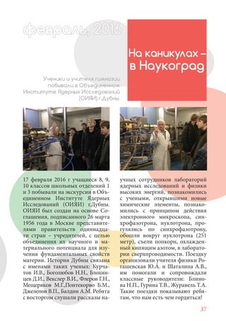 37
17 февраля 2016 г учащиеся 8, 9,
10 классов школьных отделений 1
и 3 побывали на экскурсии в Объ-
единенном Институте Ядерных
Исследований (ОИЯИ) г.Дубны.
ОИЯИ был создан на основе Со-
глашения, подписанного 26 марта
1956 года в Москве представите-
лями правительств одиннадца-
ти стран – учредителей, с целью
объединения их научного и ма-
териального потенциала для изу-
чения фундаментальных свойств
материи. История Дубны связана
с именами таких ученых: Курча-
тов И.В., Боголюбов Н.Н., Блохин-
цев Д.И., Векслер В.И., Флеров Г.Н.,
Мещеряков М.Г.,Понтекорво Б.М.,
Джелепов В.П., Балдин А.М. Ребята
с восторгом слушали рассказы на-
На каникулах –
в Наукоград
Ученики и учителя гимназии
побывали в Объединенном
Институте Ядерных Исследований
(ОИЯИ) г.Дубны.
учных сотрудников лабораторий
ядерных исследований и физики
высоких энергий, познакомились
с учеными, открывшими новые
химические элементы, познако-
мились с принципом действия
электронного микроскопа, син-
хрофазотрона, нуклотрона, про-
гулялись по синхрофазотрону,
обошли вокруг нуклотрона (251
метр), съели попкорн, охлажден-
ный кипящим азотом, в лаборато-
рии сверхпроводимости. Поездку
организовали учителя физики Ро-
гашевская Ю.А. и Шаталина А.В.,
им помогали и сопровождали
классные руководители: Блино-
ва Н.П., Гурина Т.В., Журавель Т.А.
Такие поездки показывают ребя-
там, что нам есть чем гордиться!
февраль,ль, 2016февр ,а 1л 2016ьье ,ь 2016февра 6ев 6ффевр ,л 2016евра 0ььь, 2016февральь, 2016ра 0февра 20
 