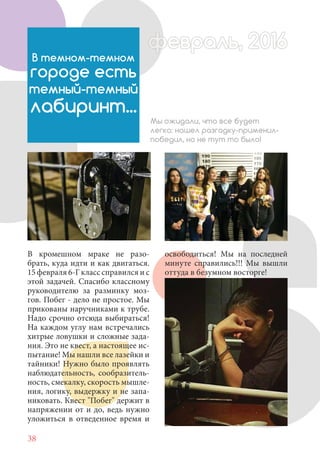 38
В кромешном мраке не разо-
брать, куда идти и как двигаться.
15 февраля 6-Г класс справился и с
этой задачей. Спасибо классному
руководителю за разминку моз-
гов. Побег - дело не простое. Мы
прикованы наручниками к трубе.
Надо срочно отсюда выбираться!
На каждом углу нам встречались
хитрые ловушки и сложные зада-
ния. Это не квест, а настоящее ис-
пытание! Мы нашли все лазейки и
тайники! Нужно было проявлять
наблюдательность, сообразитель-
ность, смекалку, скорость мышле-
ния, логику, выдержку и не запа-
никовать. Квест "Побег" держит в
напряжении от и до, ведь нужно
уложиться в отведенное время и
В темном-темном
городе есть
темный-темный
лабиринт...
Мы ожидали, что все будет
легко: нашел разгадку-применил-
победил, но не тут то было!
освободиться! Мы на последней
минуте справились!!! Мы вышли
оттуда в безумном восторге!
февраль, 2016ффеврффевраль, 2016февраль 2016ффеврфевраль, 2016ф враль, 2016фффевраль, 201620
 