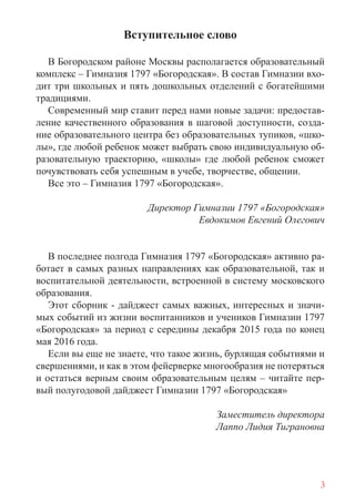 3
Вступительное слово
В Богородском районе Москвы располагается образовательный
комплекс – Гимназия 1797 «Богородская». В состав Гимназии вхо-
дит три школьных и пять дошкольных отделений с богатейшими
традициями.
Современный мир ставит перед нами новые задачи: предостав-
ление качественного образования в шаговой доступности, созда-
ние образовательного центра без образовательных тупиков, «шко-
лы», где любой ребенок может выбрать свою индивидуальную об-
разовательную траекторию, «школы» где любой ребенок сможет
почувствовать себя успешным в учебе, творчестве, общении.
Все это – Гимназия 1797 «Богородская».
Директор Гимназии 1797 «Богородская»
Евдокимов Евгений Олегович
В последнее полгода Гимназия 1797 «Богородская» активно ра-
ботает в самых разных направлениях как образовательной, так и
воспитательной деятельности, встроенной в систему московского
образования.
Этот сборник - дайджест самых важных, интересных и значи-
мых событий из жизни воспитанников и учеников Гимназии 1797
«Богородская» за период с середины декабря 2015 года по конец
мая 2016 года.
Если вы еще не знаете, что такое жизнь, бурлящая событиями и
свершениями, и как в этом фейерверке многообразия не потеряться
и остаться верным своим образовательным целям – читайте пер-
вый полугодовой дайджест Гимназии 1797 «Богородская»
Заместитель директора
Лаппо Лидия Тиграновна
 