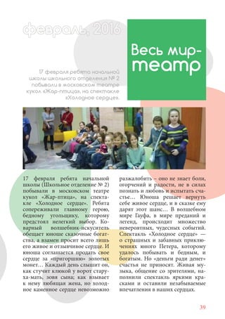 39
17 февраля ребята начальной
школы (Школьное отделение № 2)
побывали в московском театре
кукол «Жар-птица», на спекта-
кле «Холодное сердце». Ребята
сопереживали главному герою,
бедному угольщику, которому
предстоял нелегкий выбор. Ко-
варный волшебник-искуситель
обещает юноше сказочные богат-
ства, а взамен просит всего лишь
его живое и отзывчивое сердце. И
юноша соглашается продать свое
сердце за «пригоршню» золотых
монет… Каждый день слышит он,
как стучит клюкой у ворот стару-
ха-мать, зовя сына; как взывает
к нему любящая жена, но холод-
ное каменное сердце невозможно
Весь мир-
театр17 февраля ребята начальной
школы школьного отделения № 2
побывали в московском театре
кукол «Жар-птица», на спектакле
«Холодное сердце».
разжалобить – оно не знает боли,
огорчений и радости, не в силах
познать и любовь и испытать сча-
стье… Юноша решает вернуть
себе живое сердце, и в сказке ему
дарят этот шанс… В волшебном
мире Гауфа, в мире преданий и
легенд, происходит множество
невероятных, чудесных событий.
Спектакль «Холодное сердце» —
о страшных и забавных приклю-
чениях юного Петера, которому
удалось побывать и бедным, и
богатым. Но «деньги ради денег»
счастья не приносят. Живая му-
зыка, общение со зрителями, на-
полнили спектакль яркими кра-
сками и оставили незабываемые
впечатления в наших сердцах.
февраль,ль, 2016февр , 1ал 2016ьье ь 2016февра 6евр 6февра ьфевр ,л 2016евра 0ььь, 20февралььв 6ра 01660еврфеврафев 201
 