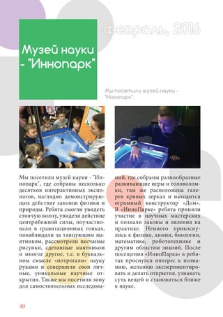 40
Мы посетили музей науки - "Ин-
нопарк", где собраны несколько
десятков интерактивных экспо-
натов, наглядно демонстрирую-
щих действие законов физики и
природы. Ребята смогли увидеть
стоячую волну, увидели действие
центробежной силы, поучаство-
вали в гравитационных гонках,
понаблюдали за танцующим ма-
ятником, рассмотрели песчаные
рисунки, сделанные маятником
и многое другое, т.е. в букваль-
ном смысле «потрогали» науку
руками и совершили свои лич-
ные, уникальные научные от-
крытия. Также мы посетили зону
для самостоятельных исследова-
Музей науки
- "Иннопарк"
Мы посетили музей науки -
"Иннопарк".
ний, где собраны разнообразные
развивающие игры и головолом-
ки, там же расположена гале-
рея кривых зеркал и находится
огромный конструктор «Дом».
В «ИнноПарке» ребята приняли
участие в научных мастерских
и познали законы и явления на
практике. Немного прикосну-
лись к физике, химии, биологии,
математике, робототехнике и
другим областям знаний. После
посещения «ИнноПарка» в ребя-
тах проснулся интерес к позна-
нию, желанию экспериментиро-
вать и делать открытия, узнавать
суть вещей и становиться ближе
к науке.
февраль, 2016ффеврффевраль, 2016февраль 2016ффевральфеврффевраль, 2016ф враль, 20166евраль 2016февраль 2016
 
