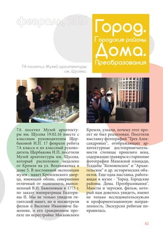 41
7А посетил Музей архитекту-
ры им. Щусева 19.02.16 вместе с
классным руководителем Щер-
баковой И.П. 17 февраля ребята
7А класса и их классный руково-
дитель Щербакова И.П. посетили
Музей архитектуры им. Щусева,
который расположен недалеко
от Кремля на ул. Воздвиженка в
доме 5. В постоянной экспозиции
музея - макет Кремлевского двор-
ца, имеющий облик, совершенно
отличный от нынешнего, выпол-
ненный В.И. Баженовым в 1773 г.
по заказу императрицы Екатери-
ны II. Мы не только увидели ги-
гантский макет, но и посмотрели
фильм о Василии Ивановиче Ба-
женове, о его грандиозном про-
екте по перестройке Московского
7А посетил Музей архитектуры
им. Щусева.
Город.
Городские районы.
Дома.
Преобразования
Кремля, узнали, почему этот про-
ект не был реализован. Посетили
выставку фотографий "Трех Алек-
сандровых", отображающих ар-
хитектурные достопримечатель-
ности столицы прошлого века,
содержащие гравюры и старинные
фотографии Манежной площади,
Усадьбы "Коломенское" и "Архан-
гельское" и др. исторических объ-
ектов. Еще одна выставка, работа-
ющая в музее - "Город. Городские
районы. Дома. Преобразования".
Макеты и чертежи, фильм, кото-
рый нам довелось увидеть, имеют
не только исследовательскую,но
и профориентационную направ-
ленность. Экскурсия ребятам по-
нравилась.
февраль,ль, 2016февр , 1ал 2016ьье ь 2016февра 6евр 6ффевр ,л 2016евра 0ьь, 2ффевралььв 6ра 0166016ев ьфевра 20
 