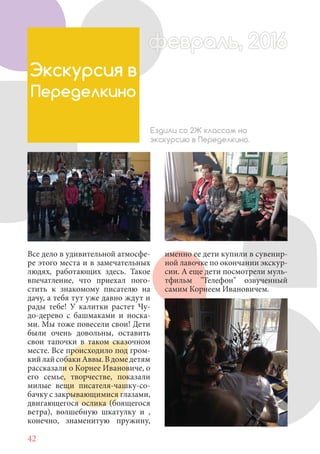 42
Все дело в удивительной атмосфе-
ре этого места и в замечательных
людях, работающих здесь. Такое
впечатление, что приехал пого-
стить к знакомому писателю на
дачу, а тебя тут уже давно ждут и
рады тебе! У калитки растет Чу-
до-дерево с башмаками и носка-
ми. Мы тоже повесели свои! Дети
были очень довольны, оставить
свои тапочки в таком сказочном
месте. Все происходило под гром-
кийлайсобакиАввы.Вдомедетям
рассказали о Корнее Ивановиче, о
его семье, творчестве, показали
милые вещи писателя-чашку-со-
бачку с закрывающимися глазами,
двигающегося ослика (боящегося
ветра), волшебную шкатулку и ,
конечно, знаменитую пружину,
Экскурсия в
Переделкино
Ездили со 2Ж классом на
экскурсию в Переделкино.
именно ее дети купили в сувенир-
ной лавочке по окончании экскур-
сии. А еще дети посмотрели муль-
тфильм "Телефон" озвученный
самим Корнеем Ивановичем.
февраль, 2016ффеврффевраль, 2016февраль 2016ффеврфевраль, 2016ф враль, 2016фффевраль, 201620
 