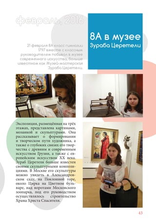43
Экспозиция, размещённая на трёх
этажах, представлена картинами,
мозаикой и скульптурами. Она
рассказывает о формировании
и творческом пути художника, а
также о глубоких связях его твор-
чества с древним и современным
искусством Грузии, а также с ев-
ропейским искусством XX века.
Зураб Церетели больше известен
своими скульптурными компози-
циями. В Москве его скульптуры
можно увидеть в Александров-
ском саду, на Поклонной горе,
около Цирка на Цветном буль-
варе, над воротами Московского
зоопарка, под его руководством
осуществлялось строительство
Храма Христа Спасителя.
8А в музее
Зураба Церетели
февраль,ль, 2016февр ,а 1л 2016ьье ,ь 2016февра 6ев 6ффевр ,л 2016евра 0ььь, 2016февральь, 2016ра 0февра 20
21 февраля 8А класс гимназии
1797 вместе с классным
руководителем побывал в музее
современного искусства, больше
известном как Музей-мастерская
Зураба Церетели.
 