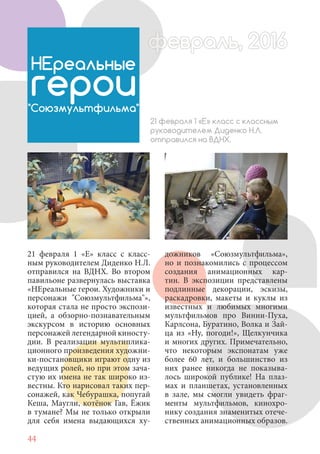 44
21 февраля 1 «Е» класс с класс-
ным руководителем Диденко Н.Л.
отправился на ВДНХ. Во втором
павильоне развернулась выставка
«НЕреальные герои. Художники и
персонажи "Союзмультфильма"»,
которая стала не просто экспози-
цией, а обзорно-познавательным
экскурсом в историю основных
персонажей легендарной киносту-
дии. В реализации мультиплика-
ционного произведения художни-
ки-постановщики играют одну из
ведущих ролей, но при этом зача-
стую их имена не так широко из-
вестны. Кто нарисовал таких пер-
сонажей, как Чебурашка, попугай
Кеша, Маугли, котёнок Гав, Ёжик
в тумане? Мы не только открыли
для себя имена выдающихся ху-
НЕреальные
герои"Союзмультфильма"
21 февраля 1 «Е» класс с классным
руководителем Диденко Н.Л.
отправился на ВДНХ.
дожников «Союзмультфильма»,
но и познакомились с процессом
создания анимационных кар-
тин. В экспозиции представлены
подлинные декорации, эскизы,
раскадровки, макеты и куклы из
известных и любимых многими
мультфильмов про Винни-Пуха,
Карлсона, Буратино, Волка и Зай-
ца из «Ну, погоди!», Щелкунчика
и многих других. Примечательно,
что некоторым экспонатам уже
более 60 лет, и большинство из
них ранее никогда не показыва-
лось широкой публике! На плаз-
мах и планшетах, установленных
в зале, мы смогли увидеть фраг-
менты мультфильмов, кинохро-
нику создания знаменитых отече-
ственных анимационных образов.
февраль, 2016ффеврфевраль, 2016февраль 2016фф 0феврфевраль, 2016ф враль, 2016фффевраль, 2016враль 201620
 