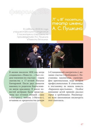 47
В жизни писателя 1830 год, когда
создавались «Повести…» был «го-
дом томления по счастью» – годом
сватовства к 17-летней Наталье
Гончаровой. После двух попыток
наконец-то родители благослови-
ли юную красавицу. В цикле по-
вестей актёрами были представ-
лены все оттенки эмоций: страх
(«Выстрел»), любовь («Метель»),
отчаяние от предательства дочери
7Г и 8Г посетили
театр имени
А. С. ПушкинаВ субботу 20.02.16 года
учащиеся Школьного отделения
2 посмотрели спектакль по
произведениям А.С. Пушкина
«Повести Белкина».
(«Станционный смотритель»), же-
лание счастья («Гробовщик»). По-
становка лаконичная, сценогра-
фия оригинальная, игра актёров
профессиональная. К сожалению,
в постановку не вошла повесть
«Барышня-крестьянка». Особое
внимание детей привлёк рассказ
героя о гробовщике. Рекоменду-
ем всем школьникам посмотреть
этот спектакль.
февраль,ль, 2016февр ,а 1л 2016ьье ,ь 2016февра 6ев 6ффевр ,л 2016евра 0ььь, 2016февральь, 2016ра 0февра 20
 